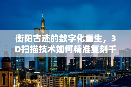 衡阳古迹的数字化重生，3D扫描技术如何精准复刻千年古城？