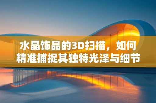 水晶饰品的3D扫描，如何精准捕捉其独特光泽与细节？