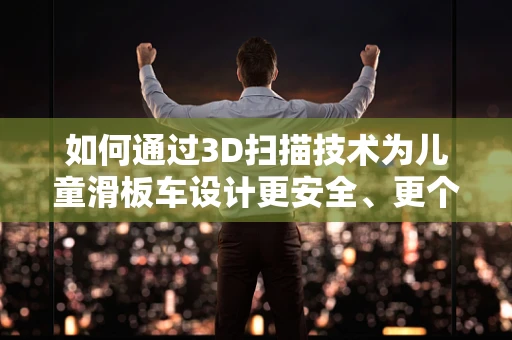 如何通过3D扫描技术为儿童滑板车设计更安全、更个性化的产品？