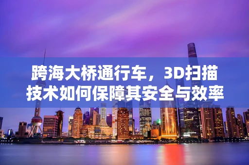 跨海大桥通行车，3D扫描技术如何保障其安全与效率？