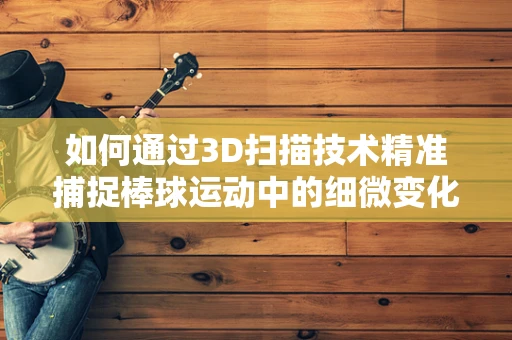 如何通过3D扫描技术精准捕捉棒球运动中的细微变化？