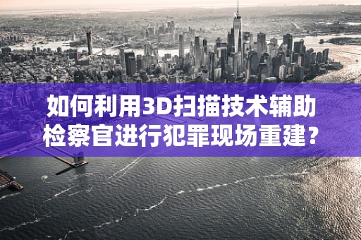 如何利用3D扫描技术辅助检察官进行犯罪现场重建？