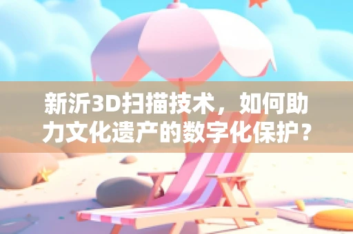 新沂3D扫描技术，如何助力文化遗产的数字化保护？