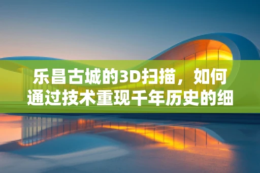 乐昌古城的3D扫描，如何通过技术重现千年历史的细节？