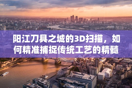 阳江刀具之城的3D扫描，如何精准捕捉传统工艺的精髓？