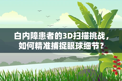 白内障患者的3D扫描挑战，如何精准捕捉眼球细节？