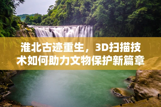 淮北古迹重生，3D扫描技术如何助力文物保护新篇章？