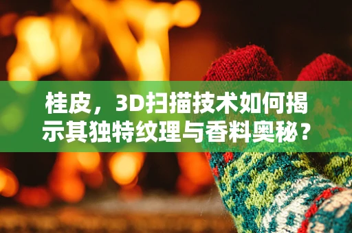 桂皮，3D扫描技术如何揭示其独特纹理与香料奥秘？
