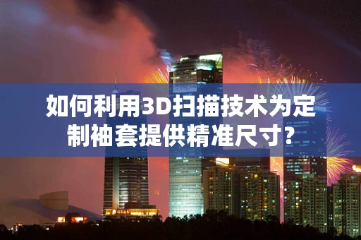 如何利用3D扫描技术为定制袖套提供精准尺寸？