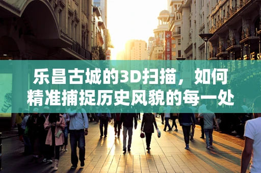 乐昌古城的3D扫描，如何精准捕捉历史风貌的每一处细节？