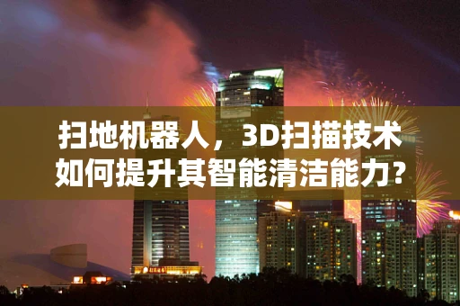 扫地机器人，3D扫描技术如何提升其智能清洁能力？