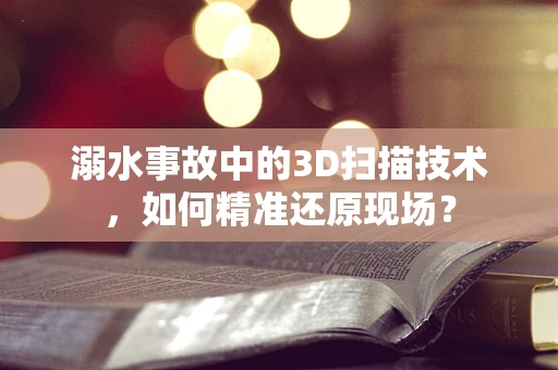 溺水事故中的3D扫描技术，如何精准还原现场？