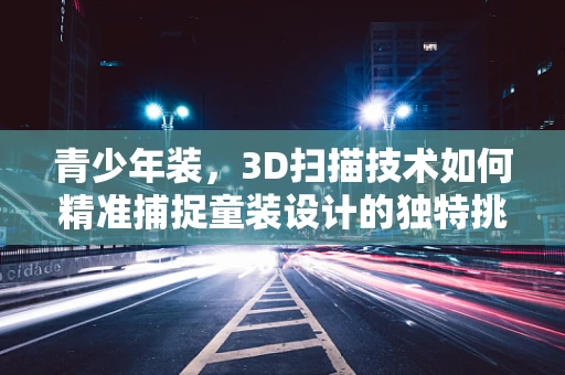青少年装，3D扫描技术如何精准捕捉童装设计的独特挑战？