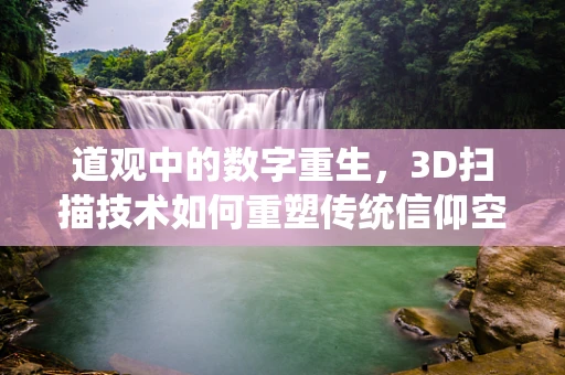 道观中的数字重生，3D扫描技术如何重塑传统信仰空间？