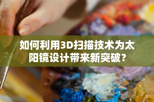 如何利用3D扫描技术为太阳镜设计带来新突破？