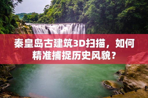 秦皇岛古建筑3D扫描，如何精准捕捉历史风貌？