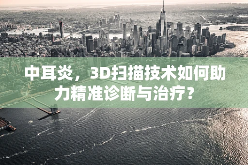 中耳炎，3D扫描技术如何助力精准诊断与治疗？