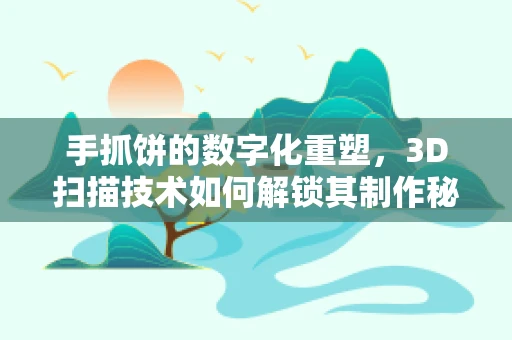 手抓饼的数字化重塑，3D扫描技术如何解锁其制作秘密？