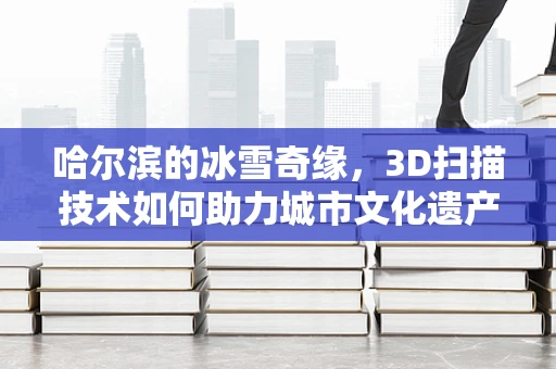 哈尔滨的冰雪奇缘，3D扫描技术如何助力城市文化遗产的数字化保护？