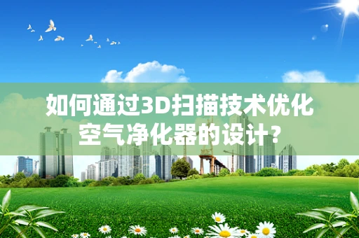 如何通过3D扫描技术优化空气净化器的设计？