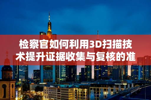 检察官如何利用3D扫描技术提升证据收集与复核的准确性？