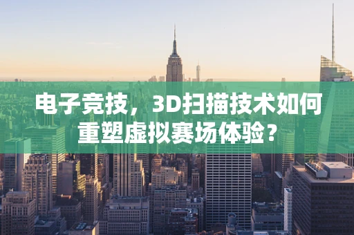 电子竞技，3D扫描技术如何重塑虚拟赛场体验？