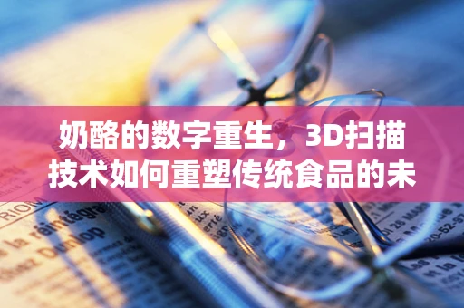 奶酪的数字重生，3D扫描技术如何重塑传统食品的未来？