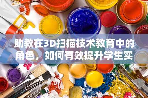 助教在3D扫描技术教育中的角色，如何有效提升学生实践能力？