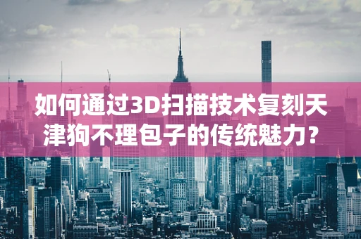 如何通过3D扫描技术复刻天津狗不理包子的传统魅力？
