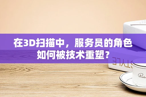 在3D扫描中，服务员的角色如何被技术重塑？