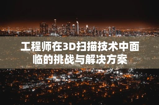 工程师在3D扫描技术中面临的挑战与解决方案
