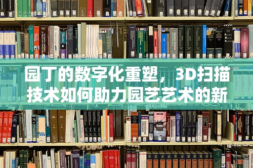 园丁的数字化重塑，3D扫描技术如何助力园艺艺术的新纪元？