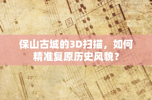 保山古城的3D扫描，如何精准复原历史风貌？