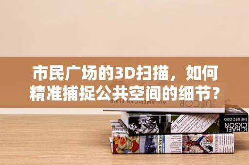 市民广场的3D扫描，如何精准捕捉公共空间的细节？