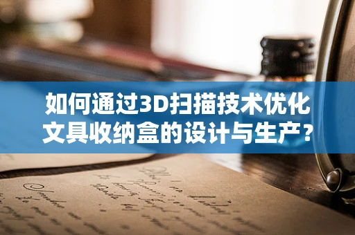 如何通过3D扫描技术优化文具收纳盒的设计与生产？