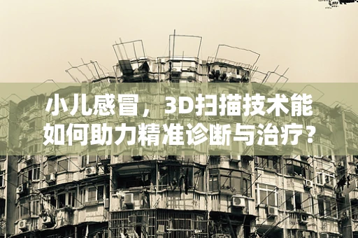 小儿感冒，3D扫描技术能如何助力精准诊断与治疗？