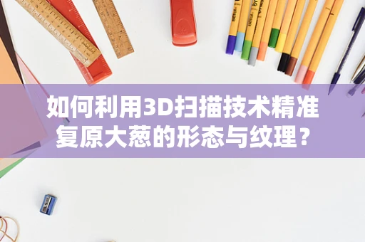 如何利用3D扫描技术精准复原大葱的形态与纹理？