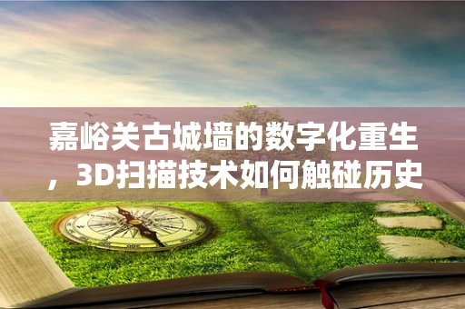 嘉峪关古城墙的数字化重生，3D扫描技术如何触碰历史？