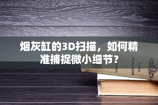 烟灰缸的3D扫描，如何精准捕捉微小细节？