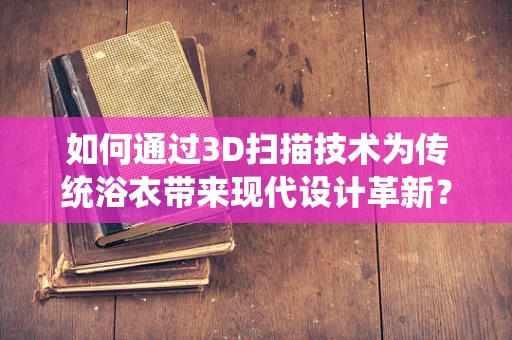 如何通过3D扫描技术为传统浴衣带来现代设计革新？
