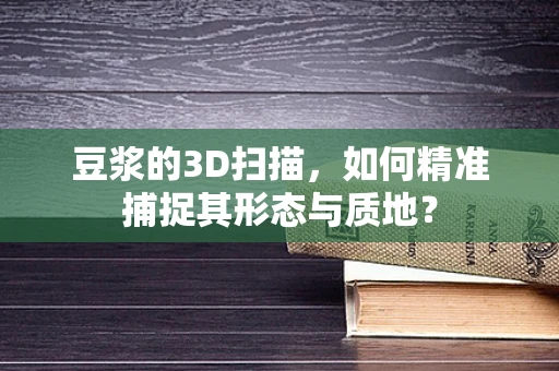 豆浆的3D扫描，如何精准捕捉其形态与质地？