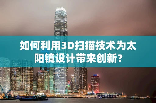 如何利用3D扫描技术为太阳镜设计带来创新？