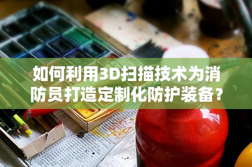 如何利用3D扫描技术为消防员打造定制化防护装备？