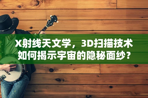 X射线天文学，3D扫描技术如何揭示宇宙的隐秘面纱？