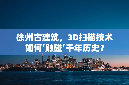 徐州古建筑，3D扫描技术如何‘触碰’千年历史？
