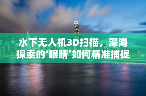 水下无人机3D扫描，深海探索的‘眼睛’如何精准捕捉？