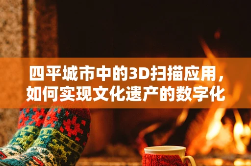 四平城市中的3D扫描应用，如何实现文化遗产的数字化保护？