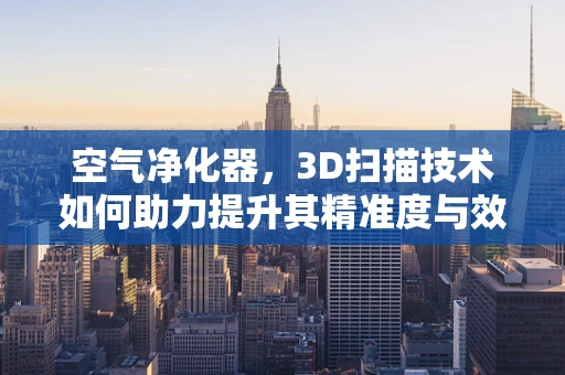 空气净化器，3D扫描技术如何助力提升其精准度与效率？