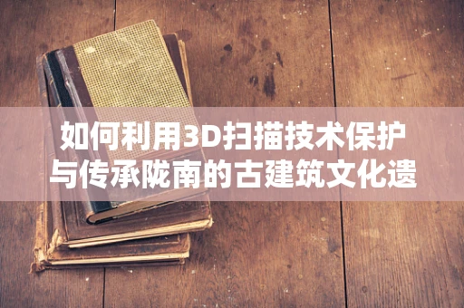 如何利用3D扫描技术保护与传承陇南的古建筑文化遗产？