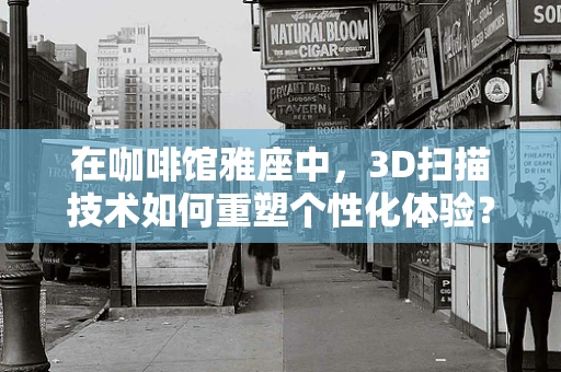 在咖啡馆雅座中，3D扫描技术如何重塑个性化体验？